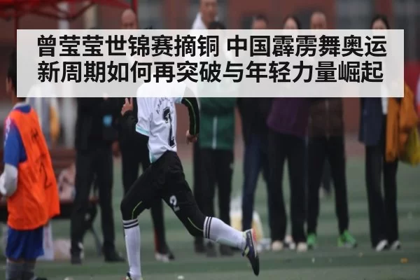 曾莹莹世锦赛摘铜 中国霹雳舞奥运新周期如何再突破与年轻力量崛起